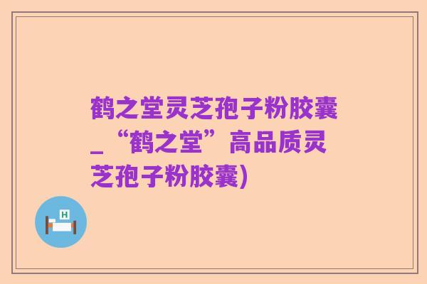 鹤之堂灵芝孢子粉胶囊_“鹤之堂”高品质灵芝孢子粉胶囊)