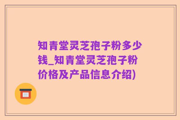 知青堂灵芝孢子粉多少钱_知青堂灵芝孢子粉价格及产品信息介绍)
