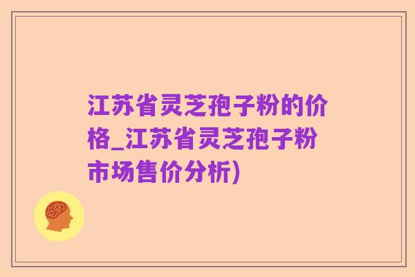 江苏省灵芝孢子粉的价格_江苏省灵芝孢子粉市场售价分析)