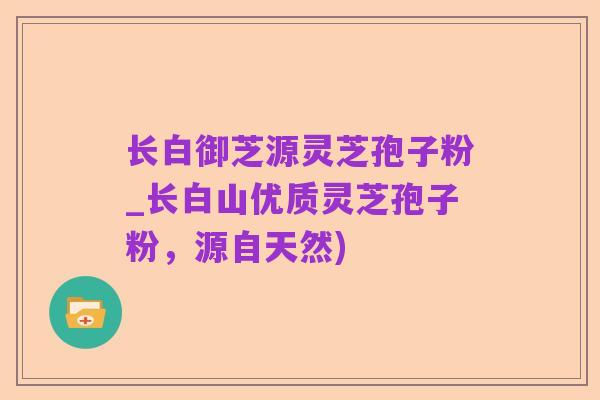 长白御芝源灵芝孢子粉_长白山优质灵芝孢子粉,源自天然)