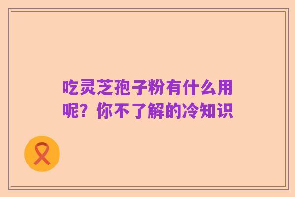 吃灵芝孢子粉有什么用呢？你不了解的冷知识