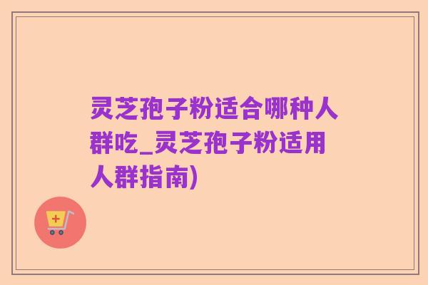 灵芝孢子粉适合哪种人群吃_灵芝孢子粉适用人群指南)