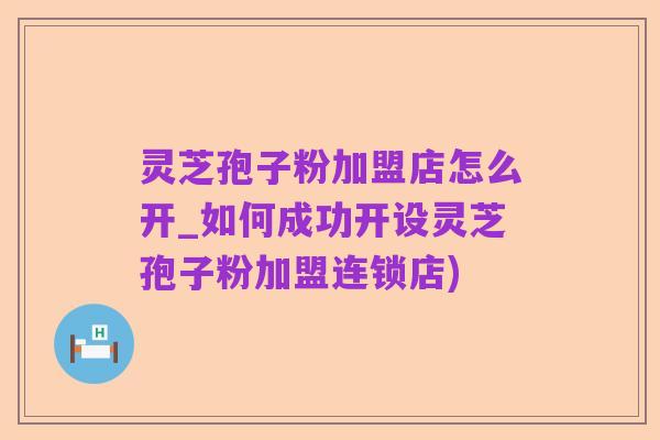 灵芝孢子粉加盟店怎么开_如何成功开设灵芝孢子粉加盟连锁店)