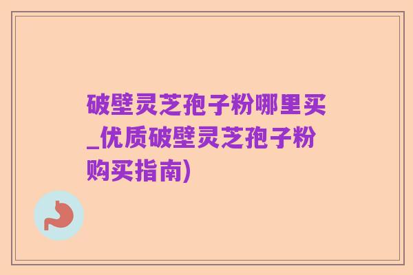 破壁灵芝孢子粉哪里买_优质破壁灵芝孢子粉购买指南)
