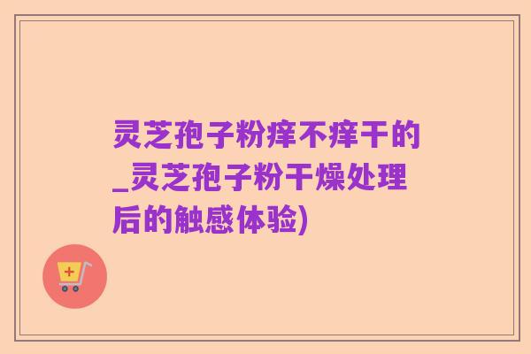 灵芝孢子粉痒不痒干的_灵芝孢子粉干燥处理后的触感体验)