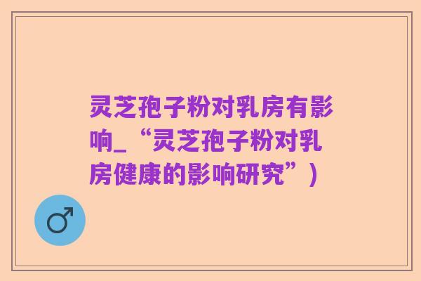 灵芝孢子粉对乳房有影响_“灵芝孢子粉对乳房健康的影响研究”)