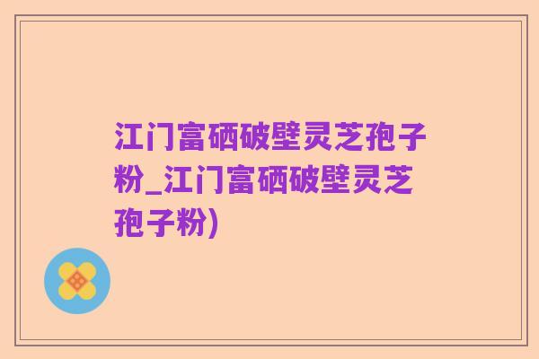 江门富硒破壁灵芝孢子粉_江门富硒破壁灵芝孢子粉)