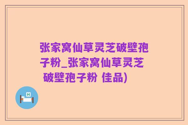 张家窝仙草灵芝破壁孢子粉_张家窝仙草灵芝 破壁孢子粉 佳品)
