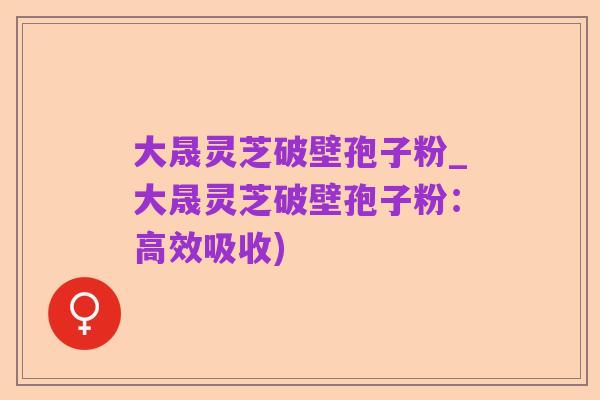大晟灵芝破壁孢子粉_大晟灵芝破壁孢子粉：高效吸收)