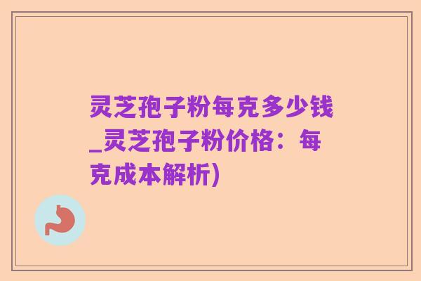 灵芝孢子粉每克多少钱_灵芝孢子粉价格:每克成本解析)