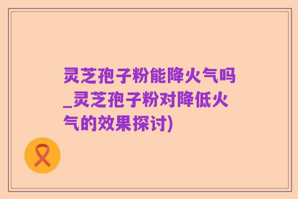 灵芝孢子粉能降火气吗_灵芝孢子粉对降低火气的效果探讨)