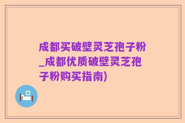成都买破壁灵芝孢子粉_成都优质破壁灵芝孢子粉购买指南)