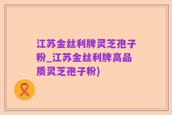 江苏金丝利牌灵芝孢子粉_江苏金丝利牌高品质灵芝孢子粉)