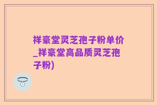 祥豪堂灵芝孢子粉单价_祥豪堂高品质灵芝孢子粉)