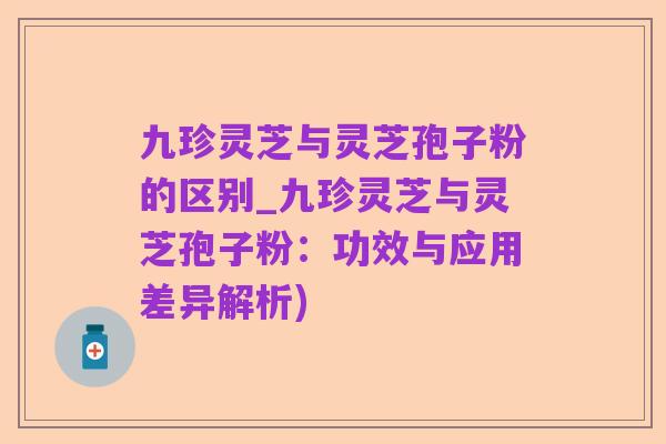九珍灵芝与灵芝孢子粉的区别_九珍灵芝与灵芝孢子粉：功效与应用差异解析)