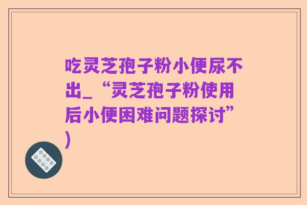 吃灵芝孢子粉小便尿不出_“灵芝孢子粉使用后小便困难问题探讨”)