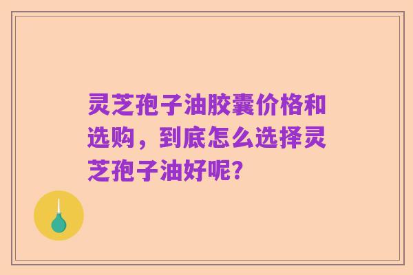 灵芝孢子油胶囊价格和选购,到底怎么选择灵芝孢子油好呢?