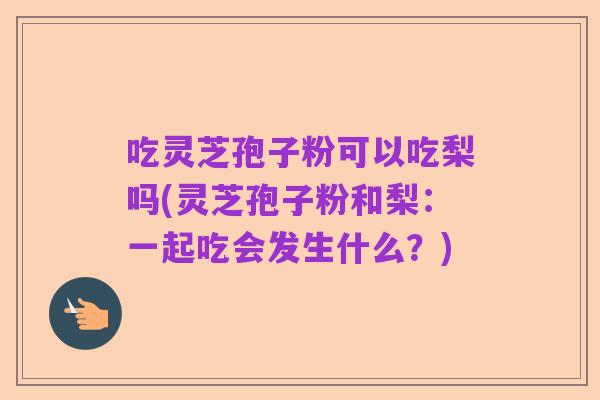 吃灵芝孢子粉可以吃梨吗(灵芝孢子粉和梨:一起吃会发生什么?)
