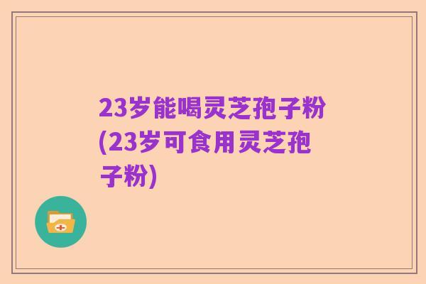 23岁能喝灵芝孢子粉(23岁可食用灵芝孢子粉)