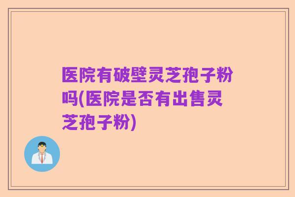 医院有破壁灵芝孢子粉吗(医院是否有出售灵芝孢子粉)