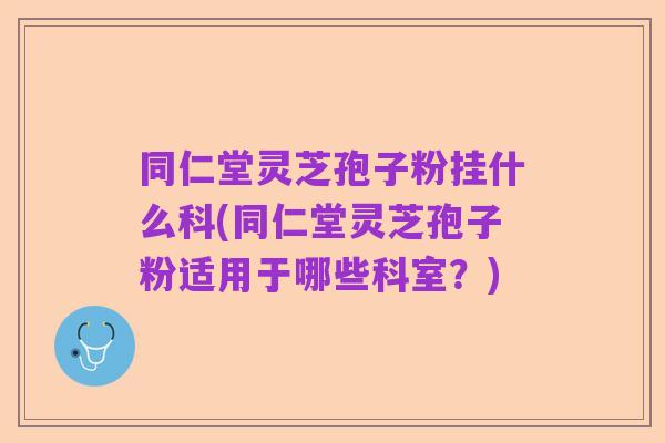 同仁堂灵芝孢子粉挂什么科(同仁堂灵芝孢子粉适用于哪些科室？)