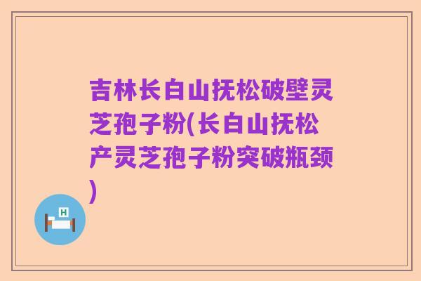 吉林长白山抚松破壁灵芝孢子粉(长白山抚松产灵芝孢子粉突破瓶颈)