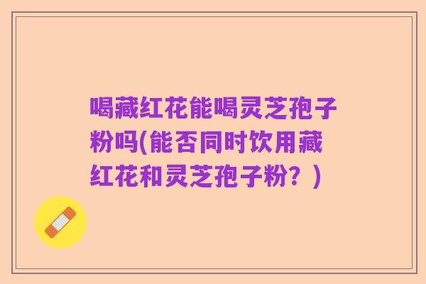 喝藏红花能喝灵芝孢子粉吗(能否同时饮用藏红花和灵芝孢子粉？)