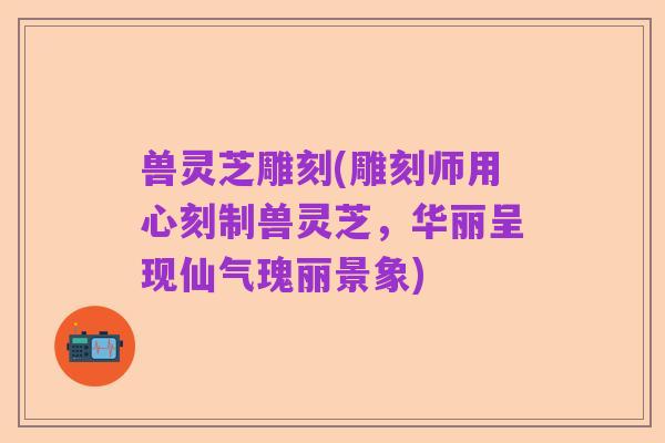 兽灵芝雕刻(雕刻师用心刻制兽灵芝，华丽呈现仙气瑰丽景象)
