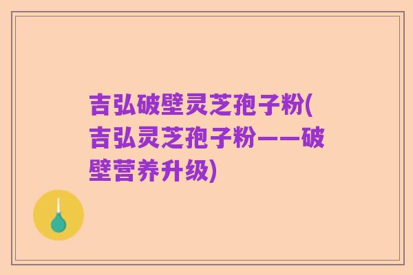 吉弘破壁灵芝孢子粉(吉弘灵芝孢子粉——破壁营养升级)