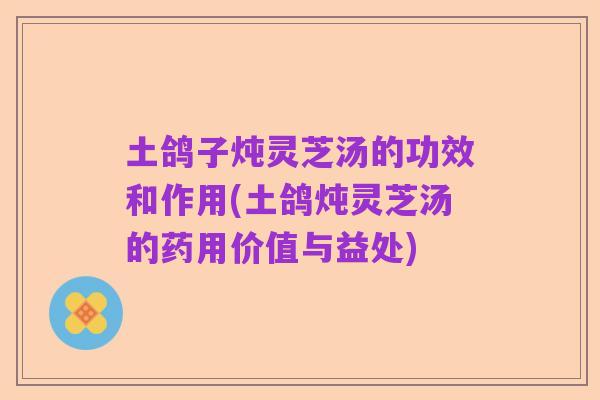 土鸽子炖灵芝汤的功效和作用(土鸽炖灵芝汤的药用价值与益处)