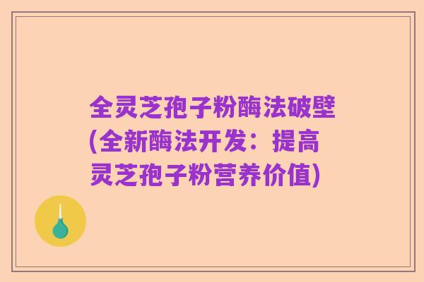 全灵芝孢子粉酶法破壁(全新酶法开发:提高灵芝孢子粉营养价值)