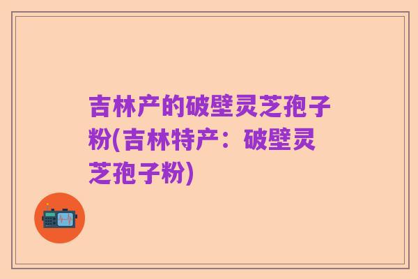 吉林产的破壁灵芝孢子粉(吉林特产：破壁灵芝孢子粉)