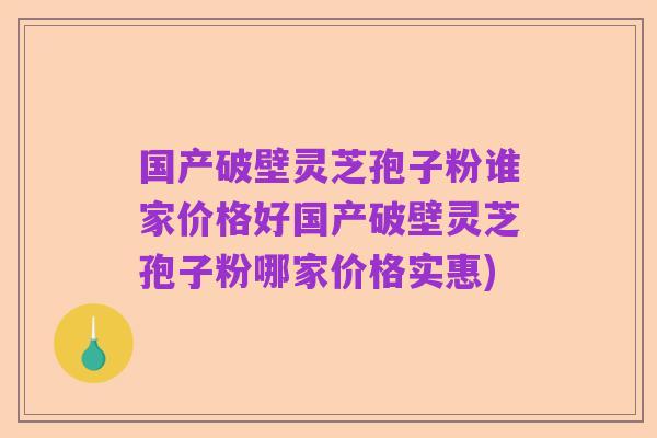 国产破壁灵芝孢子粉谁家价格好国产破壁灵芝孢子粉哪家价格实惠)