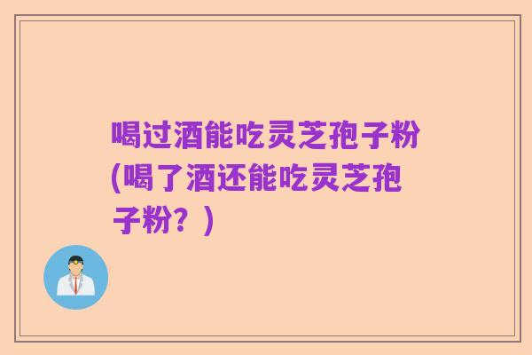 喝过酒能吃灵芝孢子粉(喝了酒还能吃灵芝孢子粉?)