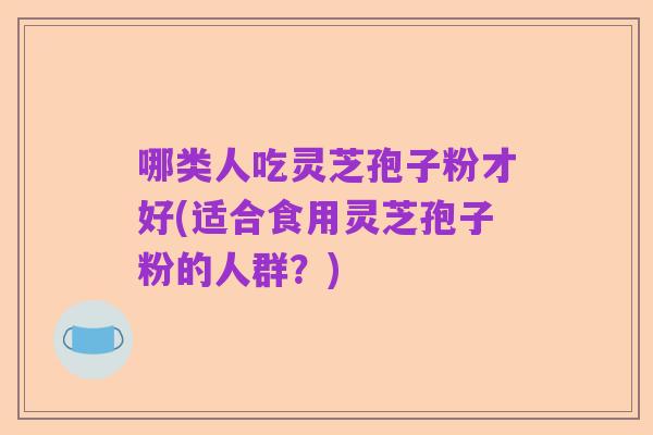 哪类人吃灵芝孢子粉才好(适合食用灵芝孢子粉的人群?)