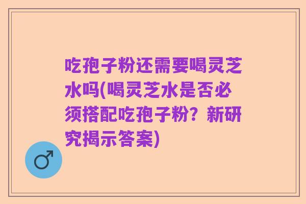 吃孢子粉还需要喝灵芝水吗(喝灵芝水是否必须搭配吃孢子粉？新研究揭示答案)