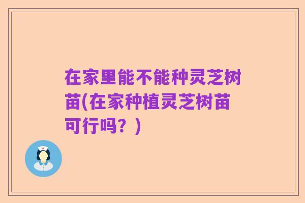 在家里能不能种灵芝树苗(在家种植灵芝树苗可行吗？)