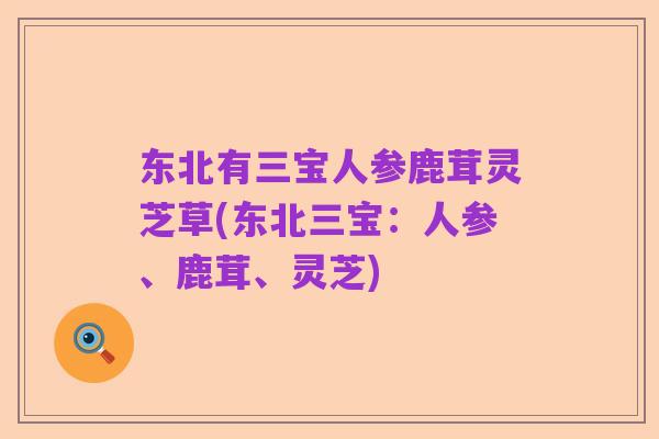 东北有三宝人参鹿茸灵芝草(东北三宝：人参、鹿茸、灵芝)