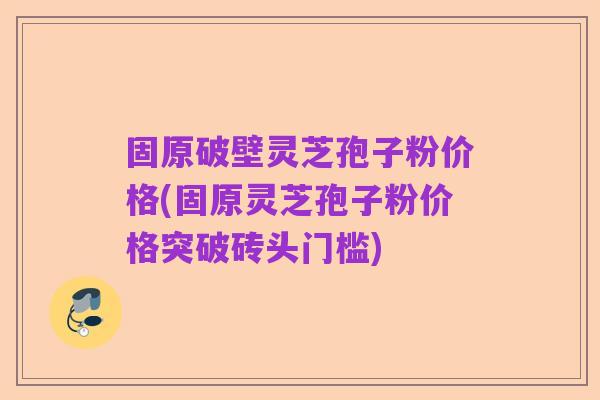 固原破壁灵芝孢子粉价格(固原灵芝孢子粉价格突破砖头门槛)