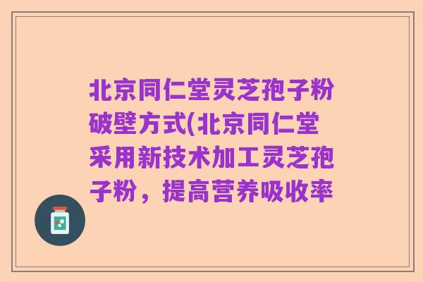 北京同仁堂灵芝孢子粉破壁方式(北京同仁堂采用新技术加工灵芝孢子粉，提高营养吸收率