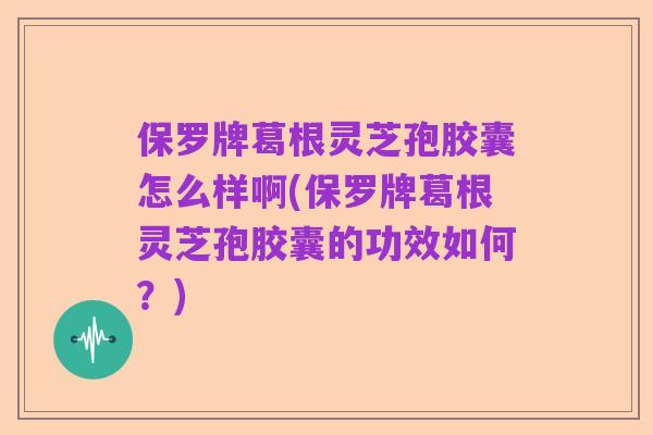 保罗牌葛根灵芝孢胶囊怎么样啊(保罗牌葛根灵芝孢胶囊的功效如何?)