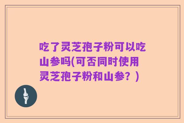 吃了灵芝孢子粉可以吃山参吗(可否同时使用灵芝孢子粉和山参?)