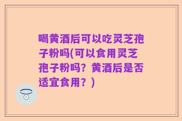 喝黄酒后可以吃灵芝孢子粉吗(可以食用灵芝孢子粉吗?黄酒后是否适宜食用?)
