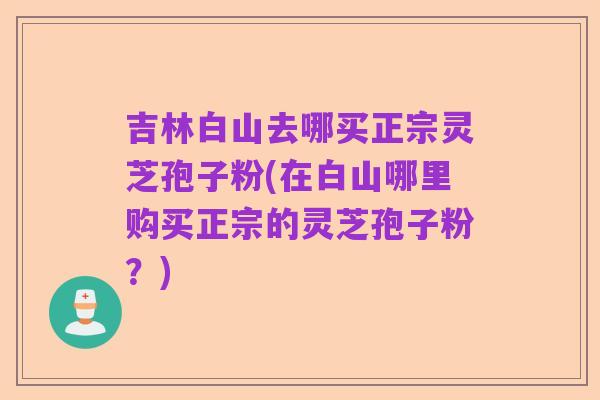 吉林白山去哪买正宗灵芝孢子粉(在白山哪里购买正宗的灵芝孢子粉?)