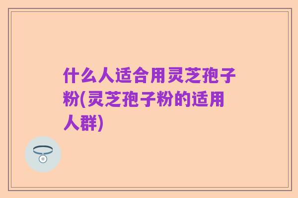 什么人适合用灵芝孢子粉(灵芝孢子粉的适用人群)