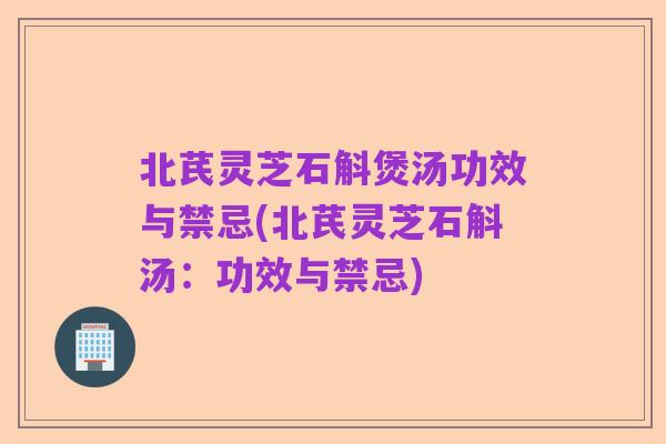 北芪灵芝石斛煲汤功效与禁忌(北芪灵芝石斛汤:功效与禁忌)