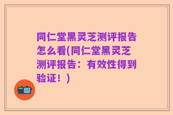同仁堂黑灵芝测评报告怎么看(同仁堂黑灵芝测评报告:有效性得到验证!)