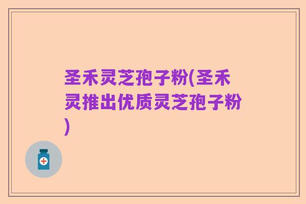 圣禾灵芝孢子粉(圣禾灵推出优质灵芝孢子粉)