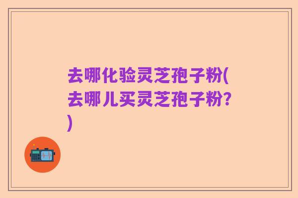 去哪化验灵芝孢子粉(去哪儿买灵芝孢子粉？)