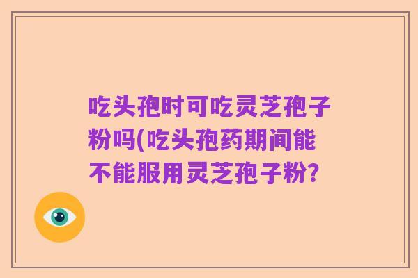 吃头孢时可吃灵芝孢子粉吗(吃头孢药期间能不能服用灵芝孢子粉？